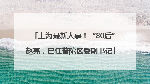 上海最新人事！“80后”赵亮，已任普陀区委副书记