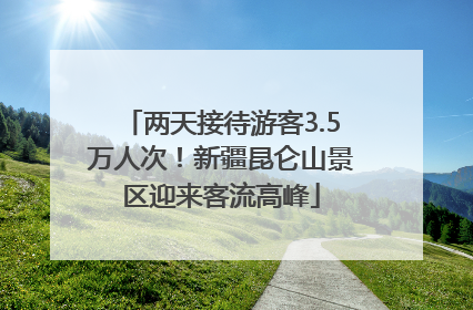 两天接待游客3.5万人次！新疆昆仑山景区迎来客流高峰