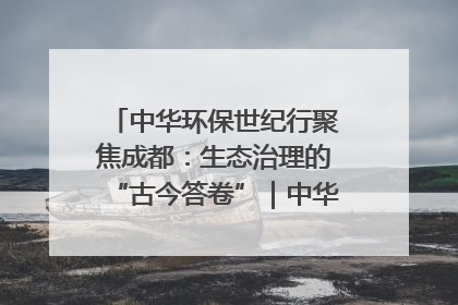 中华环保世纪行聚焦成都：生态治理的“古今答卷”｜中华环保世纪行