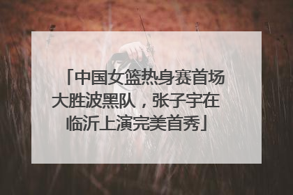 中国女篮热身赛首场大胜波黑队，张子宇在临沂上演完美首秀