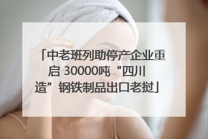 中老班列助停产企业重启 30000吨“四川造”钢铁制品出口老挝
