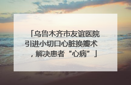 乌鲁木齐市友谊医院引进小切口心脏换瓣术，解决患者“心病”