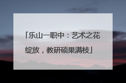 乐山一职中：艺术之花绽放，教研硕果满枝