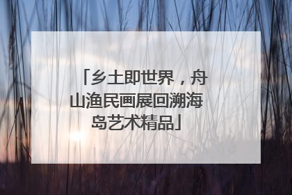 乡土即世界，舟山渔民画展回溯海岛艺术精品