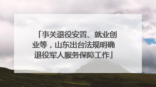 事关退役安置、就业创业等，山东出台法规明确退役军人服务保障工作