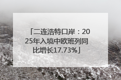 二连浩特口岸：2025年入境中欧班列同比增长17.73%