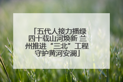五代人接力播绿 四十载山河焕新 兰州推进“三北”工程守护黄河安澜