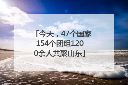 今天，47个国家154个团组1200余人共聚山东