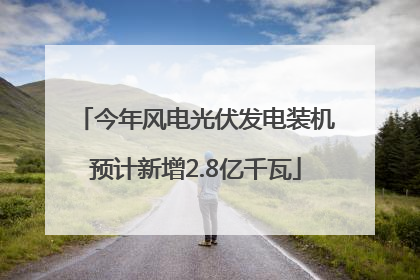 今年风电光伏发电装机预计新增2.8亿千瓦