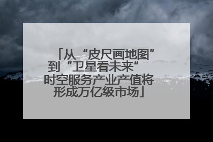 从“皮尺画地图”到“卫星看未来” 时空服务产业产值将形成万亿级市场