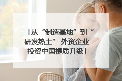 从“制造基地”到“研发热土” 外资企业投资中国提质升级