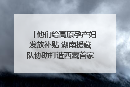 他们给高原孕产妇发放补贴 湖南援藏队协助打造西藏首家高原产儿协同中心