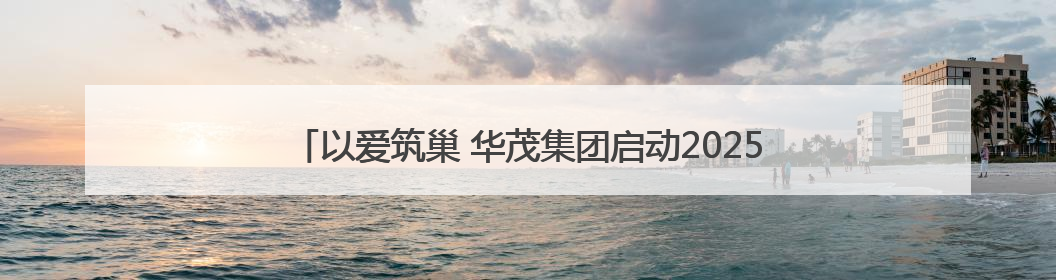 以爱筑巢 华茂集团启动2025“困难儿童学居改善”公益项目