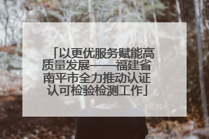 以更优服务赋能高质量发展——福建省南平市全力推动认证认可检验检测工作