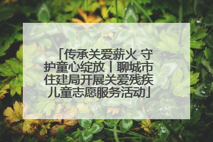 传承关爱薪火 守护童心绽放丨聊城市住建局开展关爱残疾儿童志愿服务活动