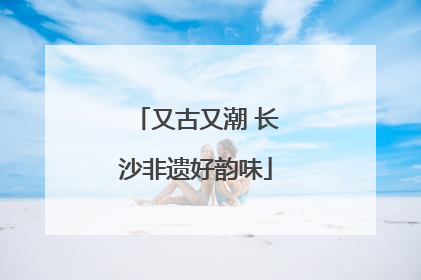又古又潮 长沙非遗好韵味
