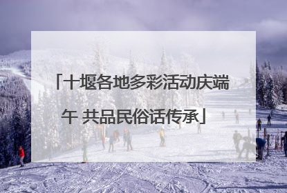 十堰各地多彩活动庆端午 共品民俗话传承