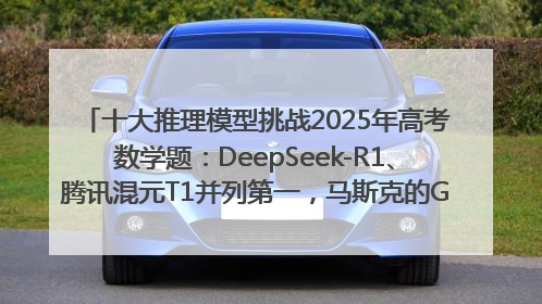 十大推理模型挑战2025年高考数学题：DeepSeek-R1、腾讯混元T1并列第一，马斯克的Grok 3遭遇“滑铁卢”