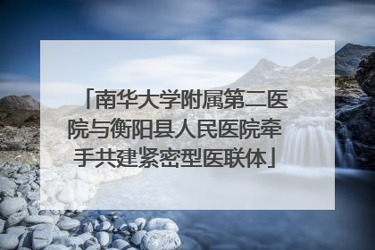 南华大学附属第二医院与衡阳县人民医院牵手共建紧密型医联体