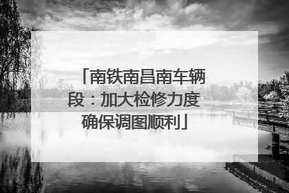 南铁南昌南车辆段：加大检修力度确保调图顺利