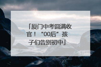 厦门中考圆满收官！“00后”孩子们告别初中