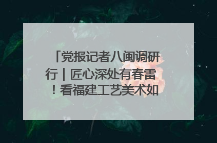 党报记者八闽调研行｜匠心深处有春雷！看福建工艺美术如何创新表达