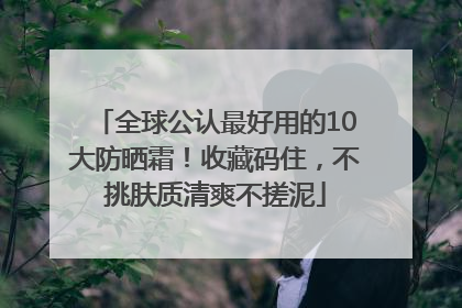 全球公认最好用的10大防晒霜！收藏码住，不挑肤质清爽不搓泥