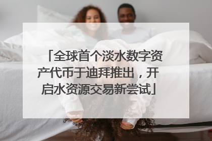 全球首个淡水数字资产代币于迪拜推出，开启水资源交易新尝试