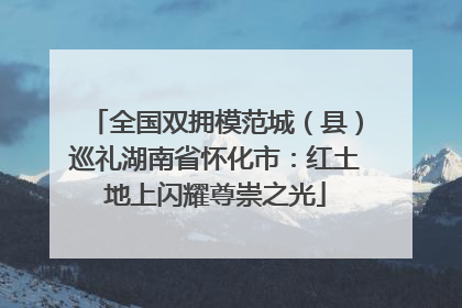 全国双拥模范城（县）巡礼湖南省怀化市：红土地上闪耀尊崇之光