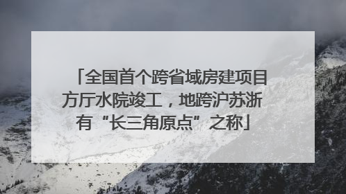 全国首个跨省域房建项目方厅水院竣工，地跨沪苏浙有“长三角原点”之称