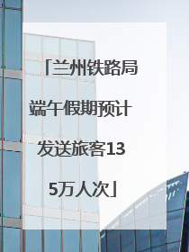兰州铁路局端午假期预计发送旅客135万人次
