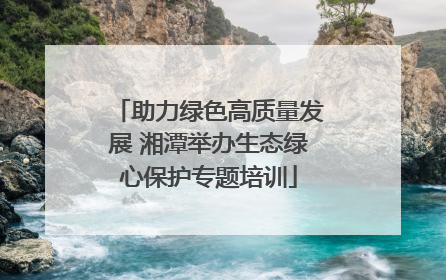 助力绿色高质量发展 湘潭举办生态绿心保护专题培训