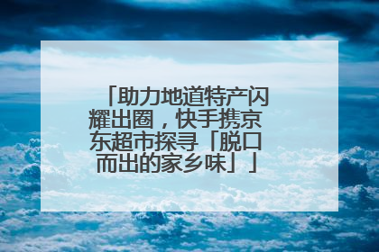 助力地道特产闪耀出圈，快手携京东超市探寻「脱口而出的家乡味」