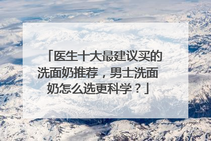 医生十大最建议买的洗面奶推荐，男士洗面奶怎么选更科学？