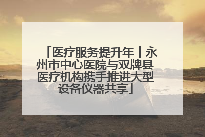 医疗服务提升年丨永州市中心医院与双牌县医疗机构携手推进大型设备仪器共享