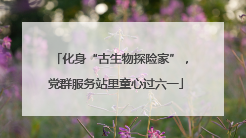 化身“古生物探险家”，党群服务站里童心过六一