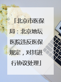 北京市医保局：北京地坛医院违反医保规定，对其进行协议处理