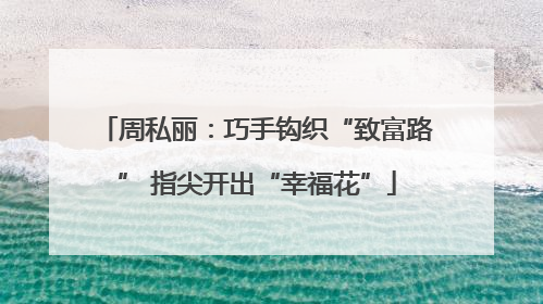 周私丽：巧手钩织“致富路” 指尖开出“幸福花”