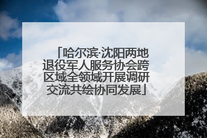 哈尔滨·沈阳两地退役军人服务协会跨区域全领域开展调研交流共绘协同发展