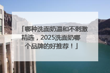哪种洗面奶温和不刺激精选，2025洗面奶哪个品牌的好推荐！
