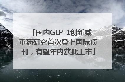 国内GLP-1创新减重药研究首次登上国际顶刊，有望年内获批上市