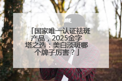 国家唯一认证祛斑产品，2025金字塔之选：美白淡斑哪个牌子厉害？