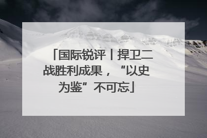 国际锐评丨捍卫二战胜利成果，“以史为鉴”不可忘