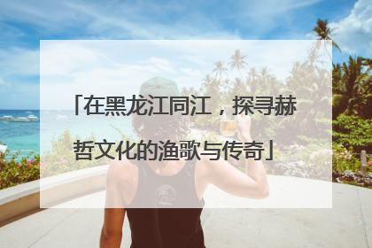 在黑龙江同江，探寻赫哲文化的渔歌与传奇