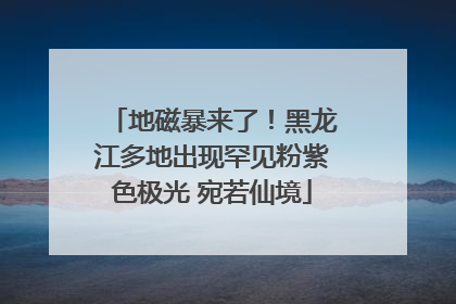 地磁暴来了！黑龙江多地出现罕见粉紫色极光 宛若仙境