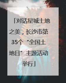 对话星城土地之美，长沙市第35个“全国土地日”主题活动举行