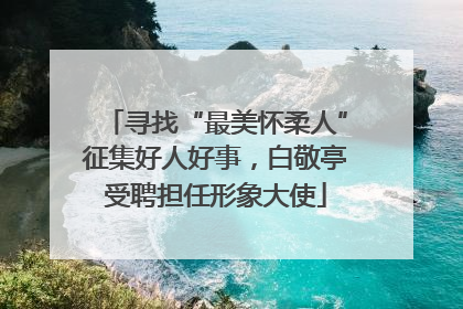 寻找“最美怀柔人”征集好人好事，白敬亭受聘担任形象大使