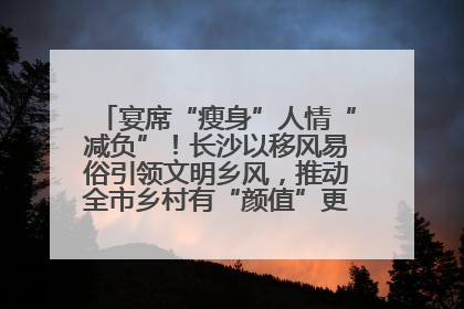 宴席“瘦身”人情“减负”！长沙以移风易俗引领文明乡风，推动全市乡村有“颜值”更显“气质”