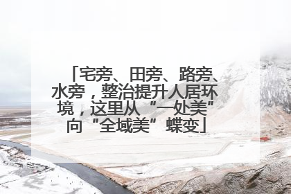 宅旁、田旁、路旁、水旁，整治提升人居环境，这里从“一处美”向“全域美”蝶变
