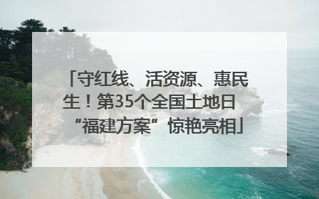 守红线、活资源、惠民生！第35个全国土地日“福建方案”惊艳亮相